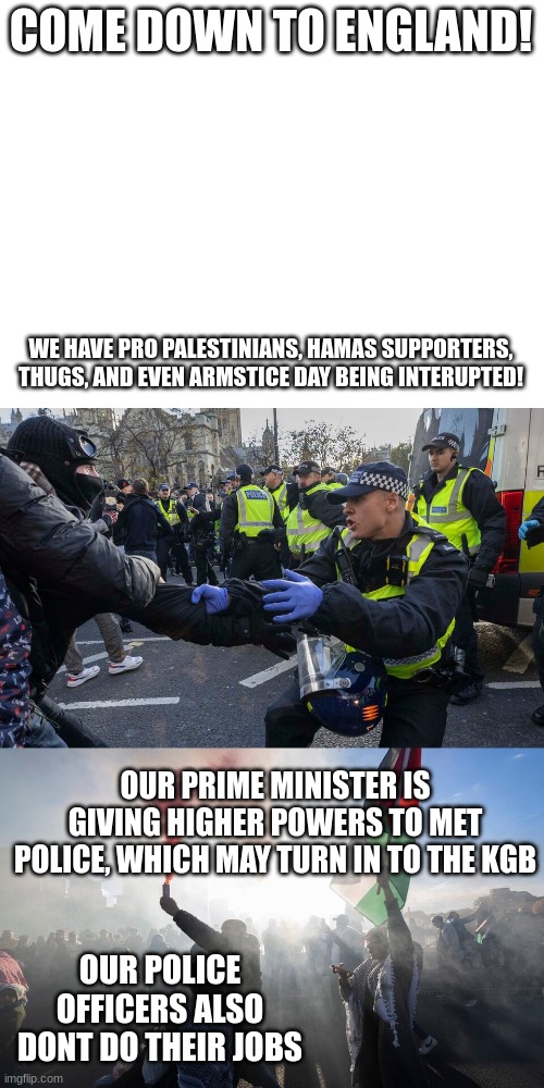 get ready, the land of the free aka britain may turn into a communist country | COME DOWN TO ENGLAND! WE HAVE PRO PALESTINIANS, HAMAS SUPPORTERS, THUGS, AND EVEN ARMSTICE DAY BEING INTERUPTED! OUR PRIME MINISTER IS GIVING HIGHER POWERS TO MET POLICE, WHICH MAY TURN IN TO THE KGB; OUR POLICE OFFICERS ALSO DONT DO THEIR JOBS | made w/ Imgflip meme maker