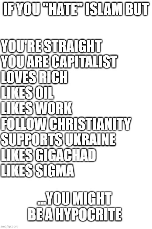 Not that hating islam even does any good... | IF YOU "HATE" ISLAM BUT; YOU'RE STRAIGHT
YOU ARE CAPITALIST
LOVES RICH
LIKES OIL
LIKES WORK
FOLLOW CHRISTIANITY
SUPPORTS UKRAINE
LIKES GIGACHAD
LIKES SIGMA; ...YOU MIGHT BE A HYPOCRITE | image tagged in memes,islam,hypocrisy,liberals,religion,politics | made w/ Imgflip meme maker