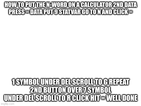 Blank White Template | HOW TO PUT THE N-WORD ON A CALCULATOR 2ND DATA
PRESS = DATA PUT 9 STATVAR GO TO N AND CLICK =; 1 SYMBOL UNDER DEL SCROLL TO G REPEAT
2ND BUTTON OVER 7 SYMBOL UNDER DEL SCROLL TO R CLICK HIT = WELL DONE | image tagged in memes,funny | made w/ Imgflip meme maker
