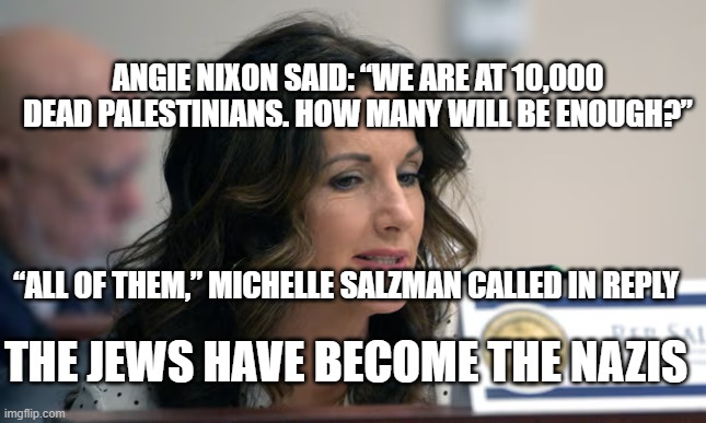 Israeli Palestinian War - Michelle Salzman | ANGIE NIXON SAID: “WE ARE AT 10,000 DEAD PALESTINIANS. HOW MANY WILL BE ENOUGH?”; “ALL OF THEM,” MICHELLE SALZMAN CALLED IN REPLY; THE JEWS HAVE BECOME THE NAZIS | image tagged in florida,republicans,michelle salzman,israel,palestine | made w/ Imgflip meme maker