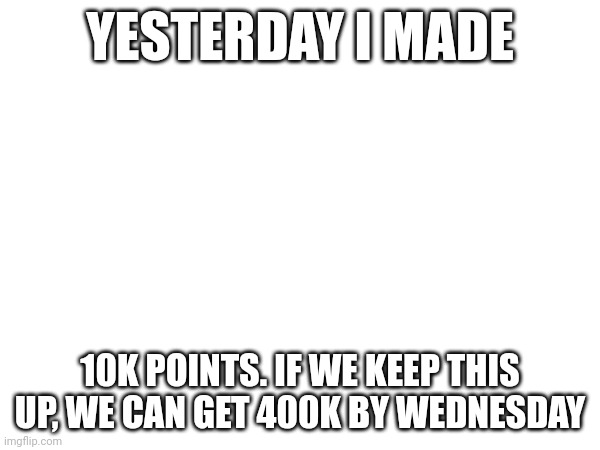 YESTERDAY I MADE; 10K POINTS. IF WE KEEP THIS UP, WE CAN GET 400K BY WEDNESDAY | made w/ Imgflip meme maker