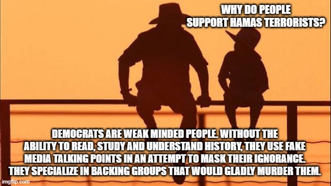 Cowboy wisdom, backing terror seems natural to democrats | WHY DO PEOPLE SUPPORT HAMAS TERRORISTS? DEMOCRATS ARE WEAK MINDED PEOPLE. WITHOUT THE ABILITY TO READ, STUDY AND UNDERSTAND HISTORY, THEY USE FAKE MEDIA TALKING POINTS IN AN ATTEMPT TO MASK THEIR IGNORANCE. THEY SPECIALIZE IN BACKING GROUPS THAT WOULD GLADLY MURDER THEM. | image tagged in cowboy father and son,cowboy wisdom,democrat ignorance,islamic terrorism,democrat war on america,stand with israel | made w/ Imgflip meme maker