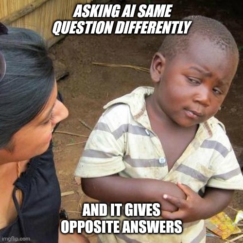 Third World Skeptical Kid Meme | ASKING AI SAME QUESTION DIFFERENTLY; AND IT GIVES OPPOSITE ANSWERS | image tagged in memes,third world skeptical kid,ai,artificial intelligence | made w/ Imgflip meme maker
