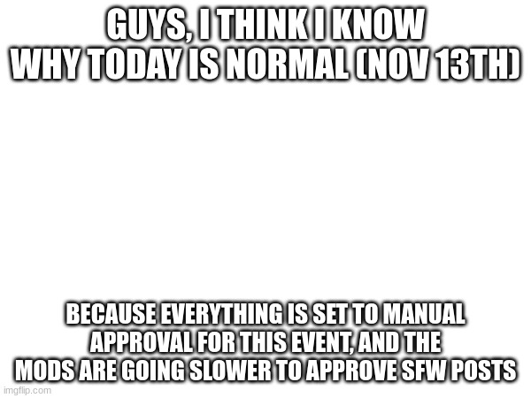 Mods if this is true give me a mod note. (But I always approved posts pretty much carelessly-Shiyu) | GUYS, I THINK I KNOW WHY TODAY IS NORMAL (NOV 13TH); BECAUSE EVERYTHING IS SET TO MANUAL APPROVAL FOR THIS EVENT, AND THE MODS ARE GOING SLOWER TO APPROVE SFW POSTS | image tagged in game,theory | made w/ Imgflip meme maker