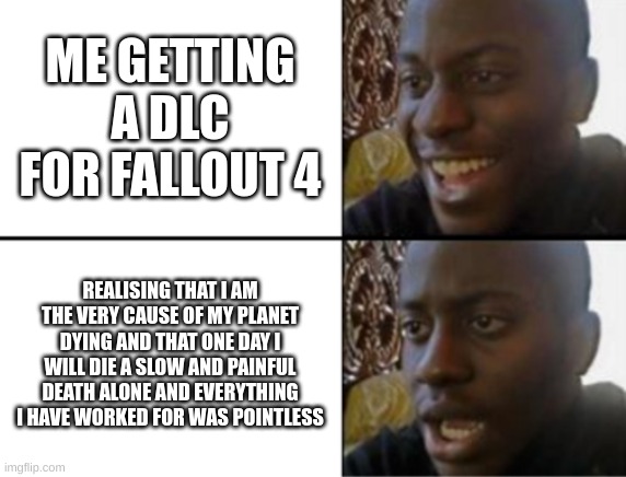 super silly | ME GETTING A DLC FOR FALLOUT 4; REALISING THAT I AM THE VERY CAUSE OF MY PLANET DYING AND THAT ONE DAY I WILL DIE A SLOW AND PAINFUL DEATH ALONE AND EVERYTHING I HAVE WORKED FOR WAS POINTLESS | image tagged in oh yeah oh no | made w/ Imgflip meme maker