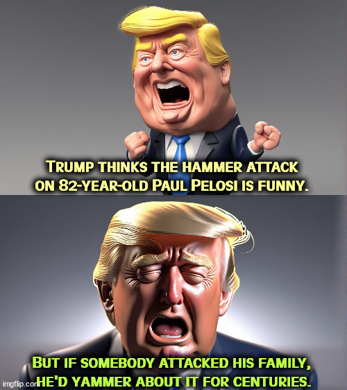 Malignant narcissism | Trump thinks the hammer attack on 82-year-old Paul Pelosi is funny. But if somebody attacked his family, 
he'd yammer about it for centuries. | image tagged in trump,nancy pelosi,hammer,joke,coward | made w/ Imgflip meme maker