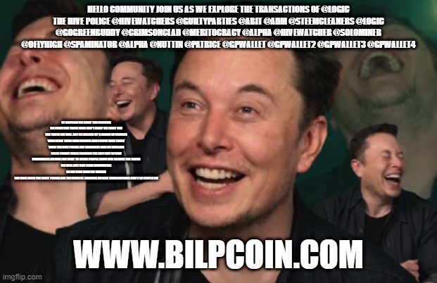 Elon Musk Laughing | HELLO COMMUNITY JOIN US AS WE EXPLORE THE TRANSACTIONS OF @LOGIC
THE HIVE POLICE @HIVEWATCHERS @GUILTYPARTIES @ABIT @ADM @STEEMCLEANERS @LOGIC @GOGREENBUDDY @CRIMSONCLAD @MERITOCRACY @ALPHA @HIVEWATCHER @SOLOMINER @OFLYHIGH @SPAMINATOR @ALPHA @NUTTIN @PATRICE @GPWALLET @GPWALLET2 @GPWALLET3 @GPWALLET4; AT BILPCOIN WE FIGHT FOR FREEDOM WE FIGHT FOR THOSE WHO CAN'T FIGHT WE FIGHT FOR THE TRUTH WE WILL NOT BE BULLIED BY A BUNCH OF CLOWNS WHO SCAM THEIR OWN FRIENDS AND PEOPLE WHO TRUST THEM THE HIVE POLICE ARE WREAKING HIVE BY ABUSING THEIR POWER WHILE FARMING THE SHIT OUT OF HIVE
DOWNVOTES ON HIVE ARE USED TO SCARE PEOPLE AWAY AND SILENCE THE TRUTH
WE WILL NOT RUN FROM DOWNVOTES AS WE HAVE DONE NO WRONG
THE ONES WITH THE MOST POWER ARE THE BIGGEST ABUSERS ON HIVE TRANSACTIONS DON'T LIE PEOPLE DO; WWW.BILPCOIN.COM | image tagged in elon musk laughing | made w/ Imgflip meme maker