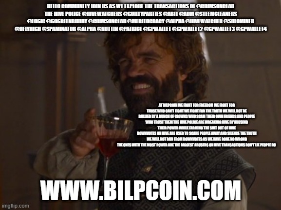 Game of Thrones Laugh | HELLO COMMUNITY JOIN US AS WE EXPLORE THE TRANSACTIONS OF @CRIMSONCLAD
THE HIVE POLICE @HIVEWATCHERS @GUILTYPARTIES @ABIT @ADM @STEEMCLEANERS @LOGIC @GOGREENBUDDY @CRIMSONCLAD @MERITOCRACY @ALPHA @HIVEWATCHER @SOLOMINER @OFLYHIGH @SPAMINATOR @ALPHA @NUTTIN @PATRICE @GPWALLET @GPWALLET2 @GPWALLET3 @GPWALLET4; AT BILPCOIN WE FIGHT FOR FREEDOM WE FIGHT FOR THOSE WHO CAN'T FIGHT WE FIGHT FOR THE TRUTH WE WILL NOT BE BULLIED BY A BUNCH OF CLOWNS WHO SCAM THEIR OWN FRIENDS AND PEOPLE WHO TRUST THEM THE HIVE POLICE ARE WREAKING HIVE BY ABUSING THEIR POWER WHILE FARMING THE SHIT OUT OF HIVE
DOWNVOTES ON HIVE ARE USED TO SCARE PEOPLE AWAY AND SILENCE THE TRUTH
WE WILL NOT RUN FROM DOWNVOTES AS WE HAVE DONE NO WRONG
THE ONES WITH THE MOST POWER ARE THE BIGGEST ABUSERS ON HIVE TRANSACTIONS DON'T LIE PEOPLE DO; WWW.BILPCOIN.COM | image tagged in game of thrones laugh | made w/ Imgflip meme maker
