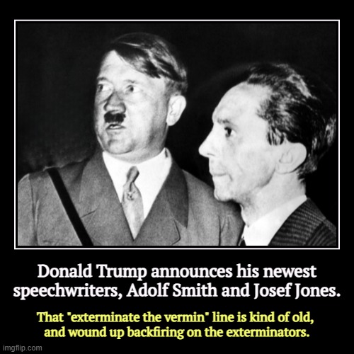 Donald Trump announces his newest speechwriters, Adolf Smith and Josef Jones. | That "exterminate the vermin" line is kind of old, 
and woun | image tagged in funny,demotivationals,trump,hitler,goebbels,nazi | made w/ Imgflip demotivational maker
