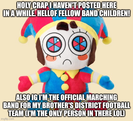 How are y'all doing btw? | HOLY CRAP I HAVEN'T POSTED HERE IN A WHILE. HELLOF FELLOW BAND CHILDREN! ALSO IG I'M THE OFFICIAL MARCHING BAND FOR MY BROTHER'S DISTRICT FOOTBALL TEAM (I'M THE ONLY PERSON IN THERE LOL) | image tagged in pomni plushie | made w/ Imgflip meme maker