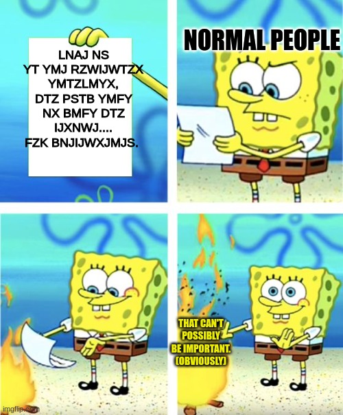Nothing suspicious here. | LNAJ NS YT YMJ RZWIJWTZX YMTZLMYX, DTZ PSTB YMFY NX BMFY DTZ IJXNWJ.... FZK BNJIJWXJMJS. NORMAL PEOPLE; THAT CAN'T POSSIBLY BE IMPORTANT. (OBVIOUSLY) | image tagged in spongebob burning paper,hello | made w/ Imgflip meme maker