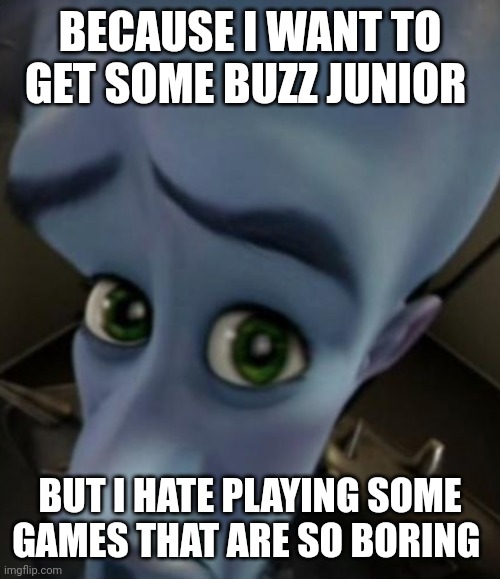 Sad Megamind | BECAUSE I WANT TO GET SOME BUZZ JUNIOR BUT I HATE PLAYING SOME GAMES THAT ARE SO BORING | image tagged in sad megamind | made w/ Imgflip meme maker