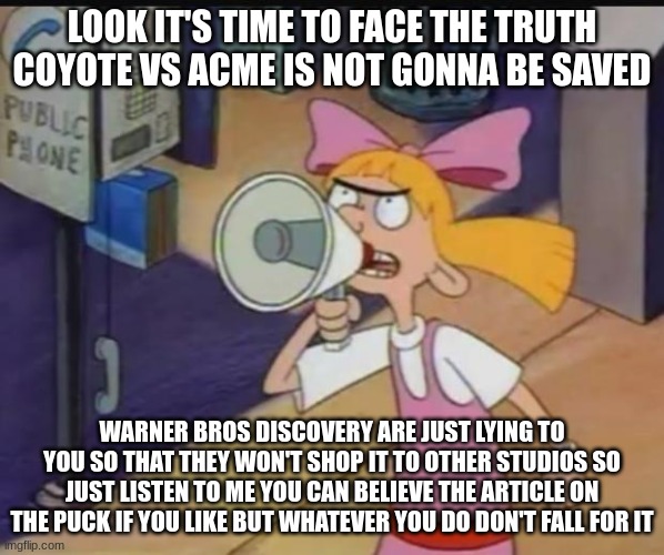 warner bros discovery is lying to you about coyote vs acme so please don't fall for it | LOOK IT'S TIME TO FACE THE TRUTH COYOTE VS ACME IS NOT GONNA BE SAVED; WARNER BROS DISCOVERY ARE JUST LYING TO YOU SO THAT THEY WON'T SHOP IT TO OTHER STUDIOS SO JUST LISTEN TO ME YOU CAN BELIEVE THE ARTICLE ON THE PUCK IF YOU LIKE BUT WHATEVER YOU DO DON'T FALL FOR IT | image tagged in helga's warning,warner bros discovery,public service announcement,don't fall for it | made w/ Imgflip meme maker