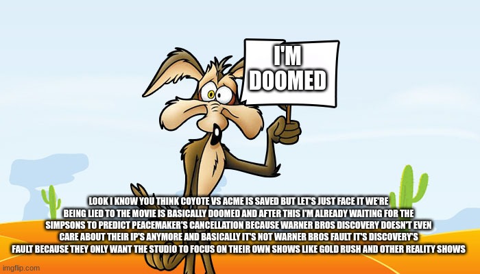we're being lied to by warner bros discovery | I'M DOOMED; LOOK I KNOW YOU THINK COYOTE VS ACME IS SAVED BUT LET'S JUST FACE IT WE'RE BEING LIED TO THE MOVIE IS BASICALLY DOOMED AND AFTER THIS I'M ALREADY WAITING FOR THE SIMPSONS TO PREDICT PEACEMAKER'S CANCELLATION BECAUSE WARNER BROS DISCOVERY DOESN'T EVEN CARE ABOUT THEIR IP'S ANYMORE AND BASICALLY IT'S NOT WARNER BROS FAULT IT'S DISCOVERY'S FAULT BECAUSE THEY ONLY WANT THE STUDIO TO FOCUS ON THEIR OWN SHOWS LIKE GOLD RUSH AND OTHER REALITY SHOWS | image tagged in wile e coyote sign,warner bros discovery,we're all doomed | made w/ Imgflip meme maker