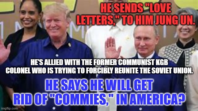 Are you willing to give up your freedom so that he can take away theirs? | HE SENDS "LOVE LETTERS," TO HIM JUNG UN. HE'S ALLIED WITH THE FORMER COMMUNIST KGB COLONEL WHO IS TRYING TO FORCIBLY REUNITE THE SOVIET UNION. HE SAYS HE WILL GET RID OF "COMMIES," IN AMERICA? | image tagged in politics | made w/ Imgflip meme maker
