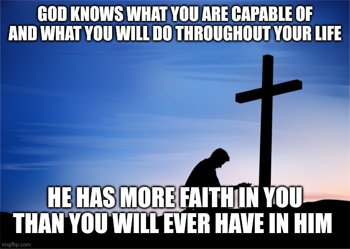 Kneeling at Cross | GOD KNOWS WHAT YOU ARE CAPABLE OF AND WHAT YOU WILL DO THROUGHOUT YOUR LIFE; HE HAS MORE FAITH IN YOU THAN YOU WILL EVER HAVE IN HIM | image tagged in kneeling at cross | made w/ Imgflip meme maker