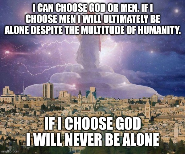 Second coming | I CAN CHOOSE GOD OR MEN. IF I CHOOSE MEN I WILL ULTIMATELY BE ALONE DESPITE THE MULTITUDE OF HUMANITY. IF I CHOOSE GOD
I WILL NEVER BE ALONE | image tagged in second coming | made w/ Imgflip meme maker