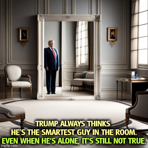 Trump invites a lot of GOP a$$kissers to the trial so they can try to intimidate the witnesses while he's gagged. Pathetic. | TRUMP ALWAYS THINKS 
HE'S THE SMARTEST GUY IN THE ROOM. EVEN WHEN HE'S ALONE, IT'S STILL NOT TRUE. | image tagged in trump,delusional,idiot,incompetence,pathetic | made w/ Imgflip meme maker