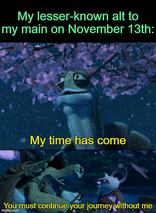. | My lesser-known alt to my main on November 13th:; My time has come; You must continue your journey without me | image tagged in my time has come you must continue your journey without me | made w/ Imgflip meme maker