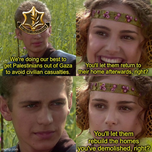Anakin Padme 4 Panel | We're doing our best to get Palestinians out of Gaza to avoid civilian casualties. You'll let them return to their home afterwards, right? You'll let them rebuild the homes you've demolished, right? | image tagged in anakin padme 4 panel | made w/ Imgflip meme maker