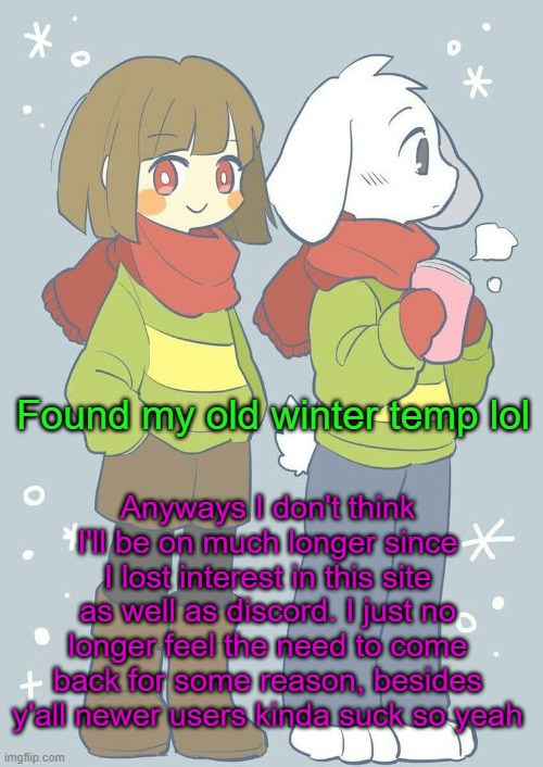 I need to start making my dream video game anyway | Anyways I don't think I'll be on much longer since I lost interest in this site as well as discord. I just no longer feel the need to come back for some reason, besides y'all newer users kinda suck so yeah; Found my old winter temp lol | image tagged in asriel winter temp | made w/ Imgflip meme maker