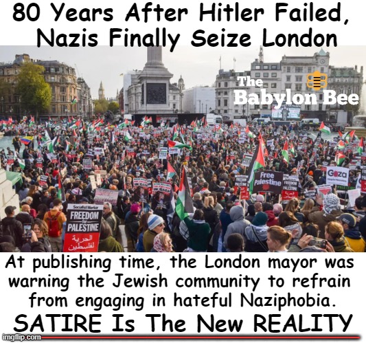 Hitler's dream has finally come true, and he is looking on today & smiling. | 80 Years After Hitler Failed, 
Nazis Finally Seize London; At publishing time, the London mayor was 
warning the Jewish community to refrain 
from engaging in hateful Naziphobia. SATIRE Is The New REALITY; ______________________________ | image tagged in politics,political humor,satire,reality,nazis,palestine | made w/ Imgflip meme maker