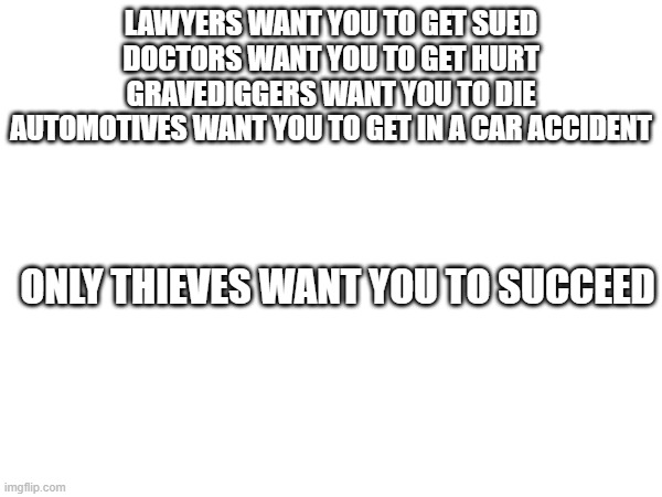 think about this for a minute... | LAWYERS WANT YOU TO GET SUED
DOCTORS WANT YOU TO GET HURT
GRAVEDIGGERS WANT YOU TO DIE
AUTOMOTIVES WANT YOU TO GET IN A CAR ACCIDENT; ONLY THIEVES WANT YOU TO SUCCEED | image tagged in logic,facts | made w/ Imgflip meme maker