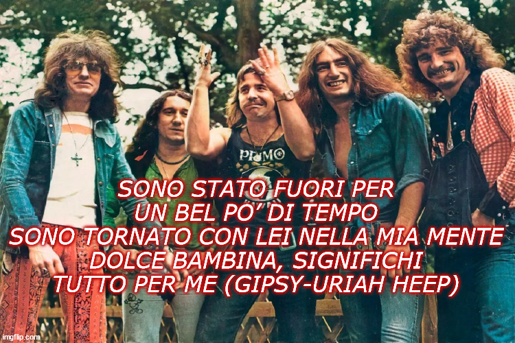 SONO STATO FUORI PER UN BEL PO’ DI TEMPO
SONO TORNATO CON LEI NELLA MIA MENTE
DOLCE BAMBINA, SIGNIFICHI TUTTO PER ME (GIPSY-URIAH HEEP) | made w/ Imgflip meme maker