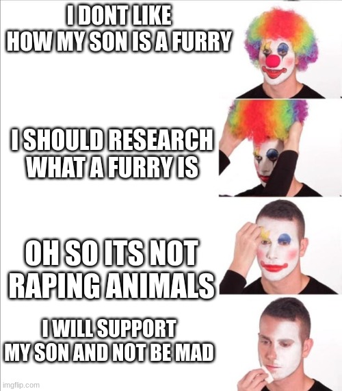 Reverse clown makeup | I DONT LIKE HOW MY SON IS A FURRY; I SHOULD RESEARCH WHAT A FURRY IS; OH SO ITS NOT RAPING ANIMALS; I WILL SUPPORT MY SON AND NOT BE MAD | image tagged in reverse clown makeup | made w/ Imgflip meme maker