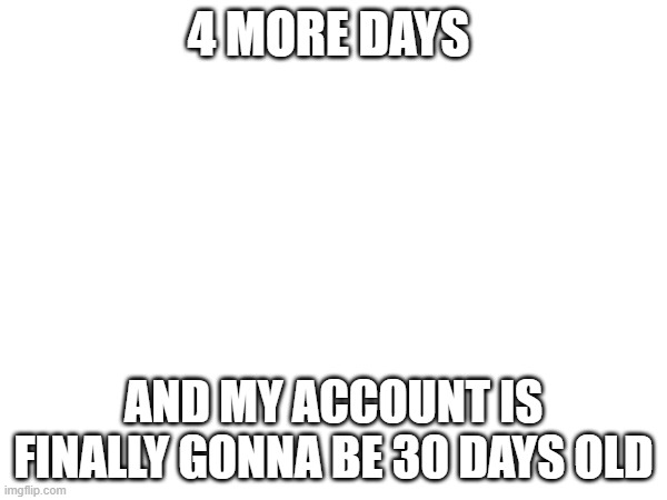 now i can get into msmg (and figure out how to uunban me comments) | 4 MORE DAYS; AND MY ACCOUNT IS FINALLY GONNA BE 30 DAYS OLD | made w/ Imgflip meme maker