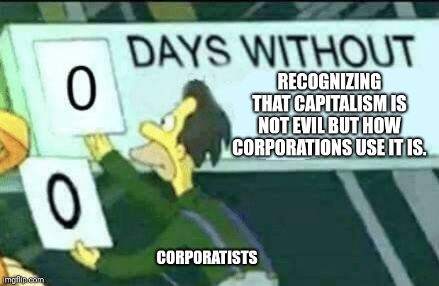 So many examples of how capitalism isn't evil but capitalists are. Like Warner Bros recent announcement for instance. And that's | RECOGNIZING THAT CAPITALISM IS NOT EVIL BUT HOW CORPORATIONS USE IT IS. CORPORATISTS | image tagged in 0 days without lenny simpsons | made w/ Imgflip meme maker