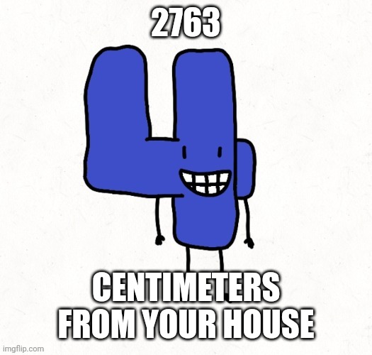 27.63 meters. | 2763; CENTIMETERS FROM YOUR HOUSE | image tagged in 4 | made w/ Imgflip meme maker