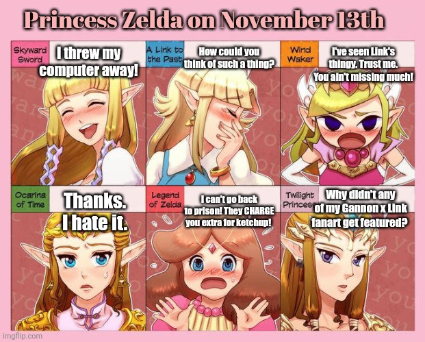 Nov 13th lore | Princess Zelda on November 13th; How could you think of such a thing? I've seen Link's thingy. Trust me. You ain't missing much! I threw my computer away! Why didn't any of my Gannon x Link fanart get featured? I can't go back to prison! They CHARGE you extra for ketchup! Thanks. I hate it. | image tagged in zelda reactions,stop it get some help,nov 13th | made w/ Imgflip meme maker