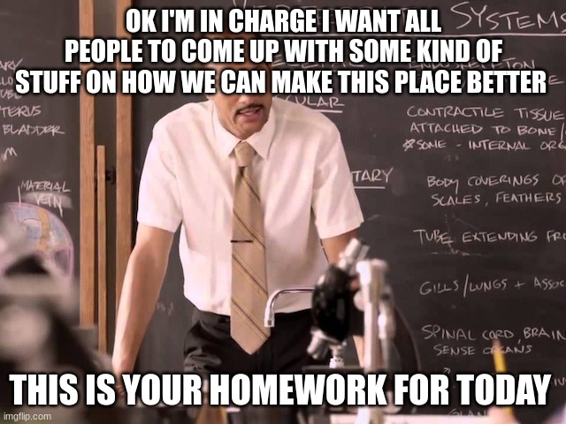 Substitute Teacher | OK I'M IN CHARGE I WANT ALL PEOPLE TO COME UP WITH SOME KIND OF STUFF ON HOW WE CAN MAKE THIS PLACE BETTER; THIS IS YOUR HOMEWORK FOR TODAY | image tagged in substitute teacher | made w/ Imgflip meme maker