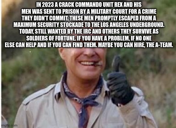 Hannibal a team  | IN 2023 A CRACK COMMANDO UNIT REX AND HIS MEN WAS SENT TO PRISON BY A MILITARY COURT FOR A CRIME THEY DIDN’T COMMIT. THESE MEN PROMPTLY ESCAPED FROM A MAXIMUM SECURITY STOCKADE TO THE LOS ANGELES UNDERGROUND. TODAY, STILL WANTED BY THE IRC AND OTHERS THEY SURVIVE AS SOLDIERS OF FORTUNE. IF YOU HAVE A PROBLEM, IF NO ONE ELSE CAN HELP AND IF YOU CAN FIND THEM. MAYBE YOU CAN HIRE, THE A-TEAM. | image tagged in hannibal a team | made w/ Imgflip meme maker