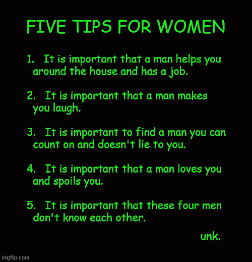 5 tips for women | FIVE TIPS FOR WOMEN; 1.   It is important that a man helps you
  around the house and has a job.

 
2.   It is important that a man makes 
  you laugh.
 
3.   It is important to find a man you can
  count on and doesn't lie to you.
 
4.   It is important that a man loves you
  and spoils you.
 
5.   It is important that these four men
  don't know each other. unk. | image tagged in tips for women,find your man,good men | made w/ Imgflip meme maker