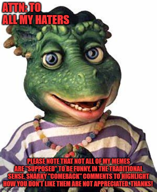 Charlene Says | ATTN: TO ALL MY HATERS; PLEASE NOTE THAT NOT ALL OF MY MEMES ARE "SUPPOSED" TO BE FUNNY, IN THE TRADITIONAL SENSE. SNARKY "COMEBACK" COMMENTS TO HIGHLIGHT HOW YOU DON'T LIKE THEM ARE NOT APPRECIATED. THANKS! | image tagged in charlene says | made w/ Imgflip meme maker