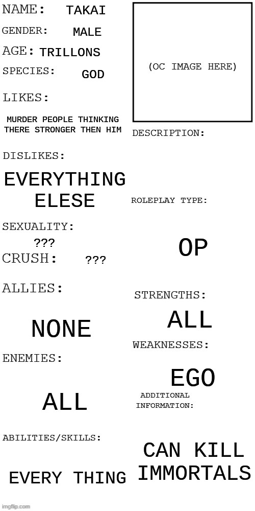 (Updated) Roleplay OC showcase | TAKAI MALE TRILLONS GOD MURDER PEOPLE THINKING THERE STRONGER THEN HIM EVERYTHING ELESE ??? ??? NONE ALL EVERY THING OP ALL EGO CAN KILL IMM | image tagged in updated roleplay oc showcase | made w/ Imgflip meme maker