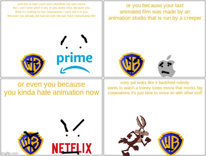 this is gonna backfire really badly | well this is bad i can't even distribute my own movie but i can't even pitch it any of you dumb shits because you think it's making on fun corporations i can't sell it to you because you already did bad job with the last hotel transylvania film; or you because your last animated film was made by an animation studio that is run by a creeper; or even you because you kinda hate animation now; sorry pal looks like it backfired nobody wants to watch a looney tunes movie that mocks big corperations it's just time to move on with other stuff | image tagged in memes,blank comic panel 2x2,warner bros discovery,apple,netflix,amazon prime video | made w/ Imgflip meme maker