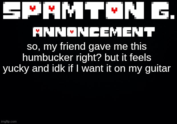 Spamton announcement temp | so, my friend gave me this humbucker right? but it feels yucky and idk if I want it on my guitar | image tagged in spamton announcement temp | made w/ Imgflip meme maker