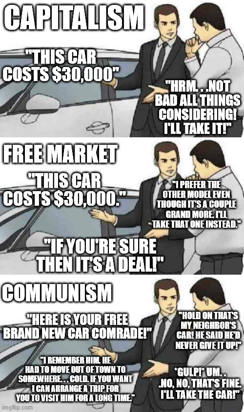 The most common economic models. | CAPITALISM; "THIS CAR COSTS $30,000"; "HRM. . .NOT BAD ALL THINGS CONSIDERING! I'LL TAKE IT!"; FREE MARKET; "I PREFER THE OTHER MODEL EVEN THOUGH IT'S A COUPLE GRAND MORE. I'LL TAKE THAT ONE INSTEAD."; "THIS CAR COSTS $30,000."; "IF YOU'RE SURE THEN IT'S A DEAL!"; COMMUNISM; "HERE IS YOUR FREE BRAND NEW CAR COMRADE!"; "HOLD ON THAT'S MY NEIGHBOR'S CAR! HE SAID HE'D NEVER GIVE IT UP!"; "I REMEMBER HIM. HE HAD TO MOVE OUT OF TOWN TO SOMEWHERE. . . COLD. IF YOU WANT I CAN ARRANGE A TRIP FOR YOU TO VISIT HIM FOR A LONG TIME."; *GULP!* UM. . .NO, NO, THAT'S FINE. I'LL TAKE THE CAR!" | image tagged in memes,car salesman slaps roof of car,free market,capitalism,communism | made w/ Imgflip meme maker