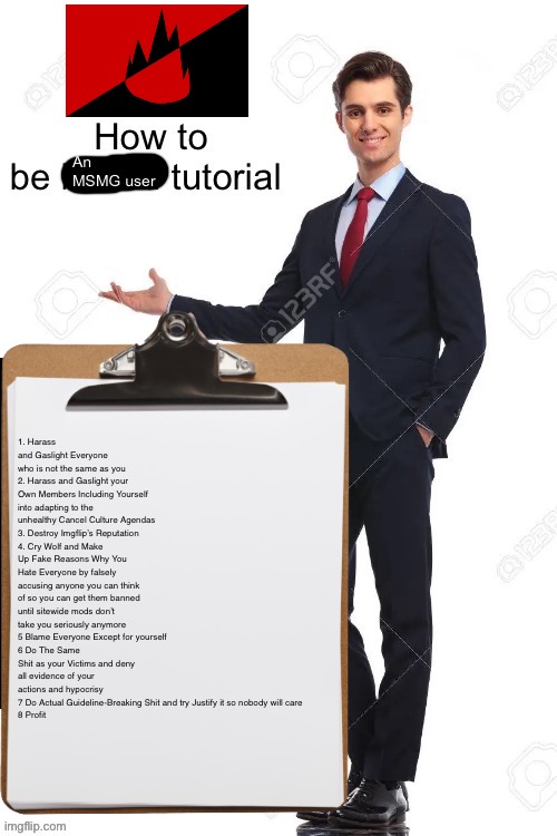 How to be an MS_Memer_Group user (Updated) | 1. Harass and Gaslight Everyone who is not the same as you
2. Harass and Gaslight your Own Members Including Yourself into adapting to the unhealthy Cancel Culture Agendas
3. Destroy Imgflip’s Reputation
4. Cry Wolf and Make Up Fake Reasons Why You Hate Everyone by falsely accusing anyone you can think of so you can get them banned until sitewide mods don’t take you seriously anymore
5 Blame Everyone Except for yourself
6 Do The Same Shit as your Victims and deny all evidence of your actions and hypocrisy
7 Do Actual Guideline-Breaking Shit and try Justify it so nobody will care
8 Profit | made w/ Imgflip meme maker