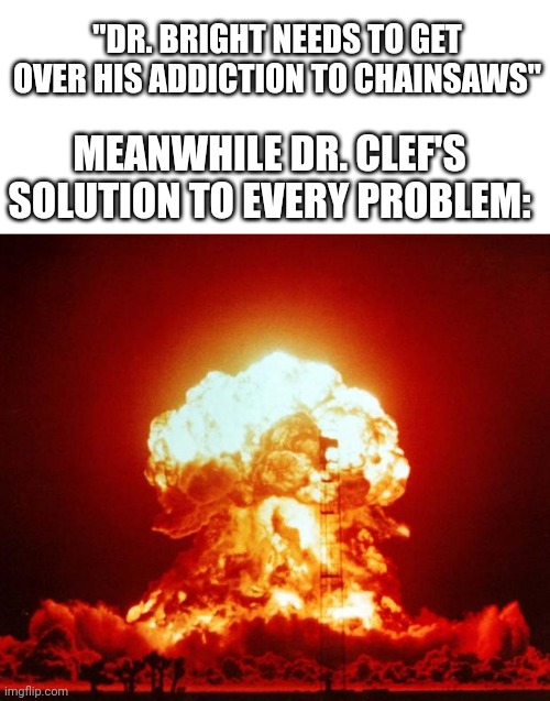just nuke em | "DR. BRIGHT NEEDS TO GET OVER HIS ADDICTION TO CHAINSAWS"; MEANWHILE DR. CLEF'S SOLUTION TO EVERY PROBLEM: | image tagged in nuke | made w/ Imgflip meme maker