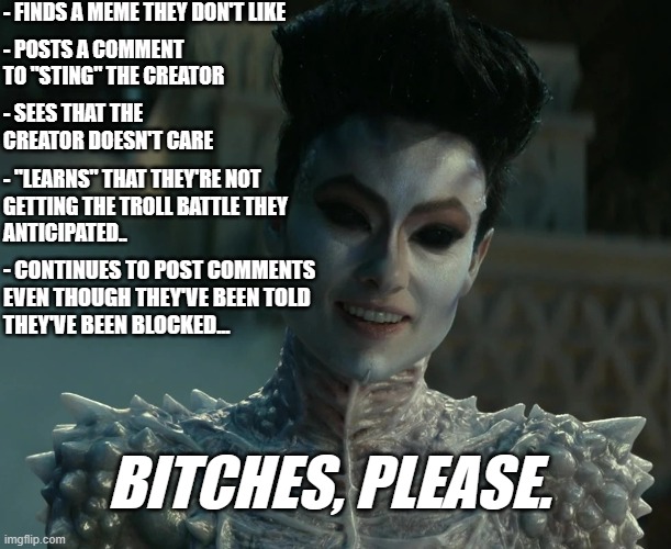 Gozer Says | - FINDS A MEME THEY DON'T LIKE; - POSTS A COMMENT TO "STING" THE CREATOR; - SEES THAT THE CREATOR DOESN'T CARE; - "LEARNS" THAT THEY'RE NOT 
GETTING THE TROLL BATTLE THEY
ANTICIPATED.. - CONTINUES TO POST COMMENTS
EVEN THOUGH THEY'VE BEEN TOLD
THEY'VE BEEN BLOCKED... BITCHES, PLEASE. | image tagged in gozer says | made w/ Imgflip meme maker