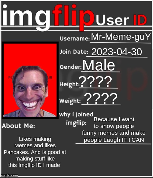 Imgflip ID | Mr-Meme-guY; 2023-04-30; Male; ???? ???? Because I want to show people funny memes and make people Laugh IF I CAN; Likes making Memes and likes Pancakes. And is good at making stuff like this Imgflip ID I made | image tagged in imgflip user id,funny memes,memes,imgflip users,imgflip | made w/ Imgflip meme maker