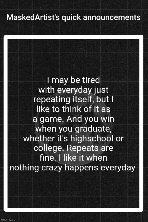 ♡ | I may be tired with everyday just repeating itself, but I like to think of it as a game. And you win when you graduate, whether it's highschool or college. Repeats are fine. I like it when nothing crazy happens everyday | image tagged in anartistwithamask's quick announcements | made w/ Imgflip meme maker