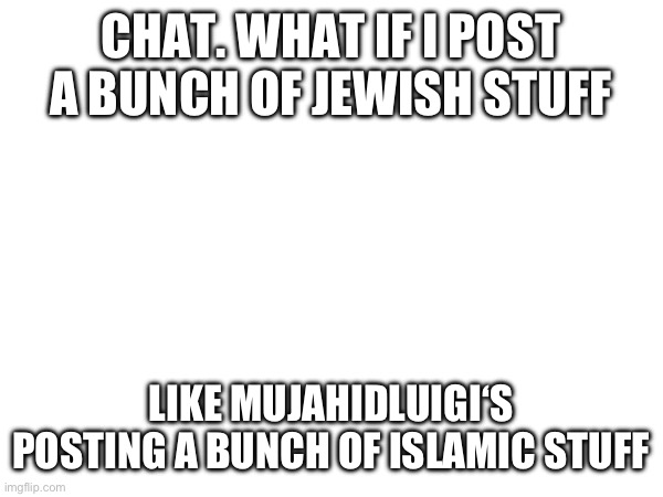 CHAT. WHAT IF I POST A BUNCH OF JEWISH STUFF; LIKE MUJAHIDLUIGI‘S POSTING A BUNCH OF ISLAMIC STUFF | made w/ Imgflip meme maker