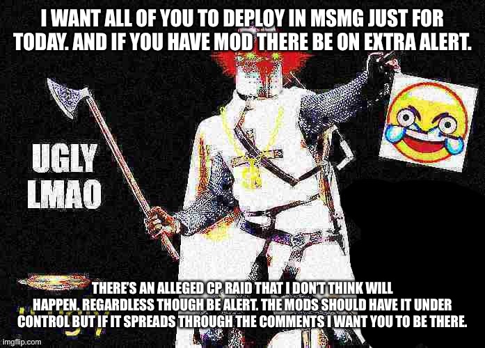 Deep Fried Crusader saying UGLY LMAO | I WANT ALL OF YOU TO DEPLOY IN MSMG JUST FOR TODAY. AND IF YOU HAVE MOD THERE BE ON EXTRA ALERT. THERE’S AN ALLEGED CP RAID THAT I DON’T THINK WILL HAPPEN. REGARDLESS THOUGH BE ALERT. THE MODS SHOULD HAVE IT UNDER CONTROL BUT IF IT SPREADS THROUGH THE COMMENTS I WANT YOU TO BE THERE. | image tagged in deep fried crusader saying ugly lmao | made w/ Imgflip meme maker