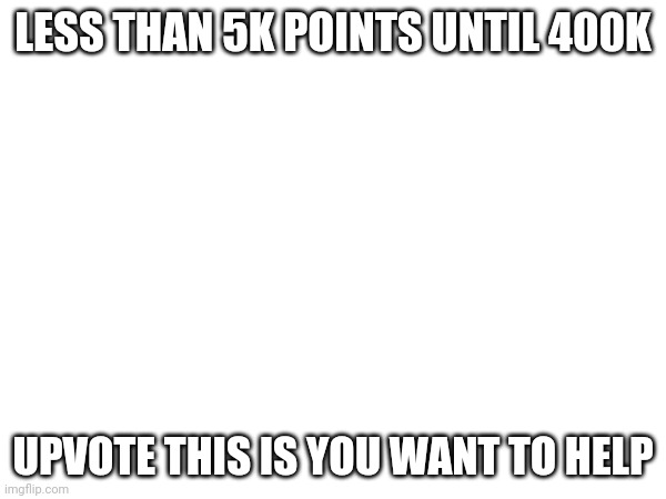 LESS THAN 5K POINTS UNTIL 400K; UPVOTE THIS IS YOU WANT TO HELP | made w/ Imgflip meme maker