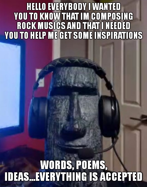 Moai gaming | HELLO EVERYBODY I WANTED YOU TO KNOW THAT IM COMPOSING ROCK MUSICS AND THAT I NEEDED YOU TO HELP ME GET SOME INSPIRATIONS; WORDS, POEMS, IDEAS...EVERYTHING IS ACCEPTED | image tagged in moai gaming | made w/ Imgflip meme maker